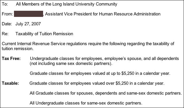 Current IRS regulations require the following regarding the taxability of tuition remission.  The following are TAX FREE: Undergraduate classes for employees, employee's spouse, and all dependents (not including same sex domestic partners).  Graduate classes for employees valued at up to $5250 in a calendar year.  The following are TAXABLE: Graduate classes for employees valued over $5250 in a calendar year. All graduate classes for spouses, dependents, and same-sex domestic partners.  All undergraduate classes for same-sex domestic partners.